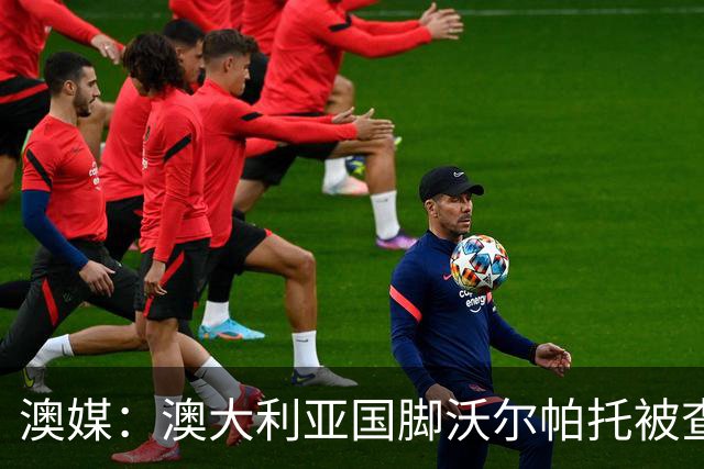 澳媒：澳大利亚国脚沃尔帕托被查出毒驾，禁赛期在3个月至4年间