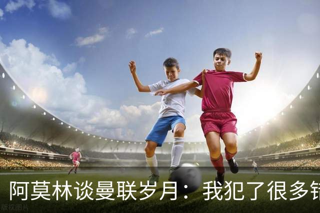 阿莫林谈曼联岁月：我犯了很多错，下课让我变成更好的教练