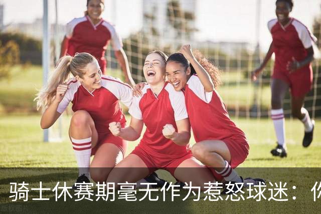 骑士休赛期毫无作为惹怒球迷：你让詹姆斯跑了，奥尔特曼下课